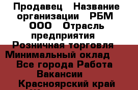 Продавец › Название организации ­ РБМ, ООО › Отрасль предприятия ­ Розничная торговля › Минимальный оклад ­ 1 - Все города Работа » Вакансии   . Красноярский край,Железногорск г.